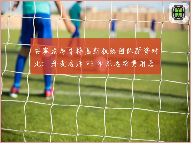 安赛龙与李梓嘉新教练团队薪资对比:丹麦名师 vs 印尼名宿费用悬殊