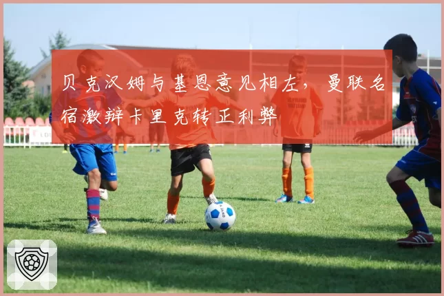 贝克汉姆与基恩意见相左，曼联名宿激辩卡里克转正利弊