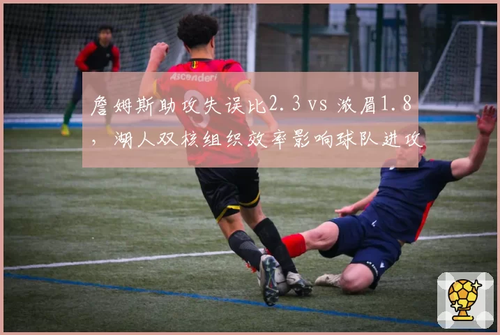 詹姆斯助攻失误比2.3 vs 浓眉1.8,湖人双核组织效率影响球队进攻节奏