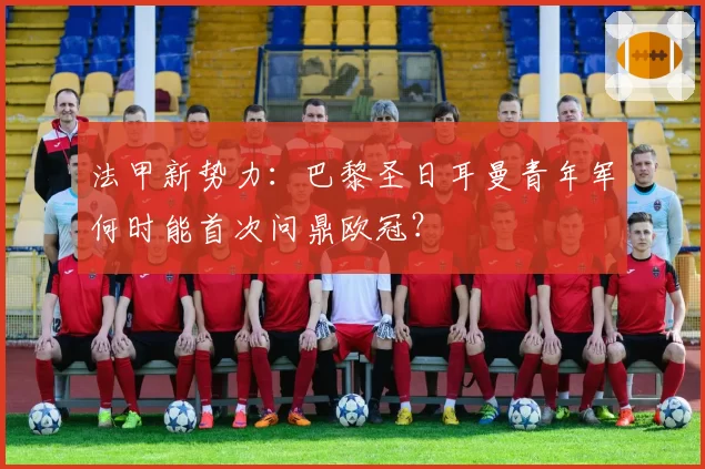 法甲新势力:巴黎圣日耳曼青年军何时能首次问鼎欧冠?