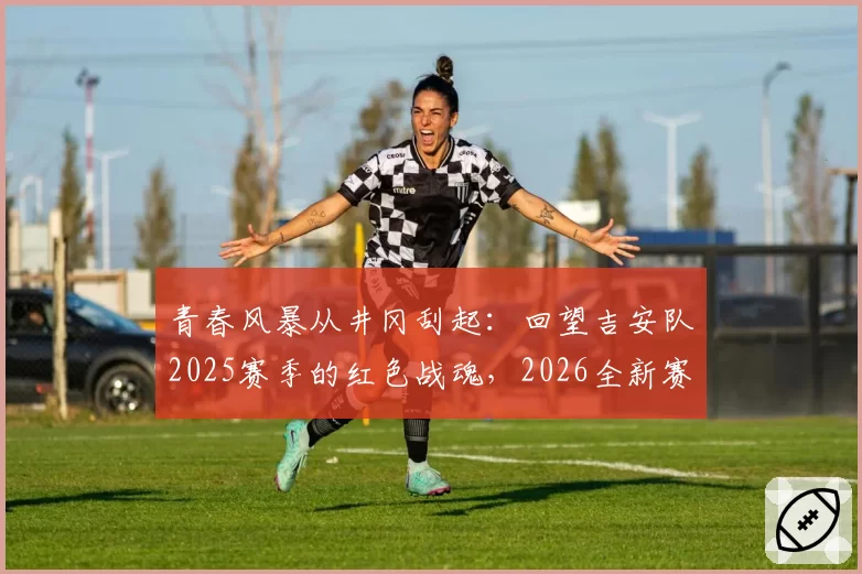 青春风暴从井冈刮起:回望吉安队2025赛季的红色战魂,2026全新赛制静待燎原