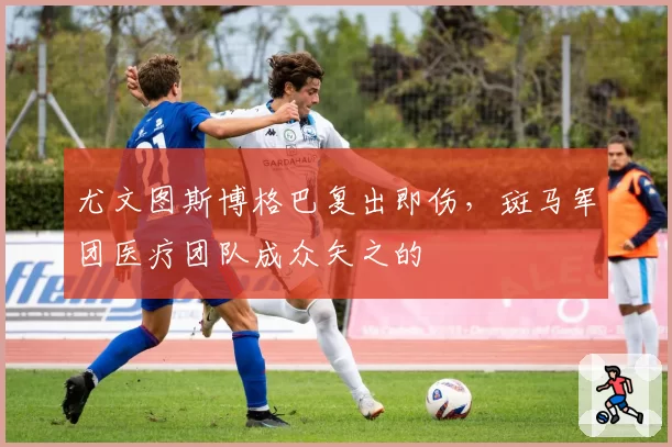 尤文图斯博格巴复出即伤,斑马军团医疗团队成众矢之的
