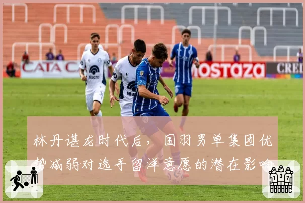 林丹谌龙时代后,国羽男单集团优势减弱对选手留洋意愿的潜在影响