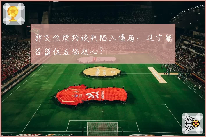 郭艾伦续约谈判陷入僵局,辽宁能否留住后场核心?